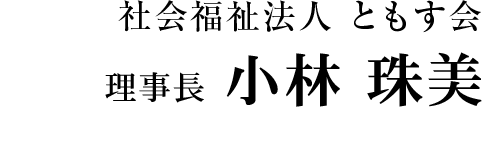社会福祉法人 ともす会 理事長　小林 珠美